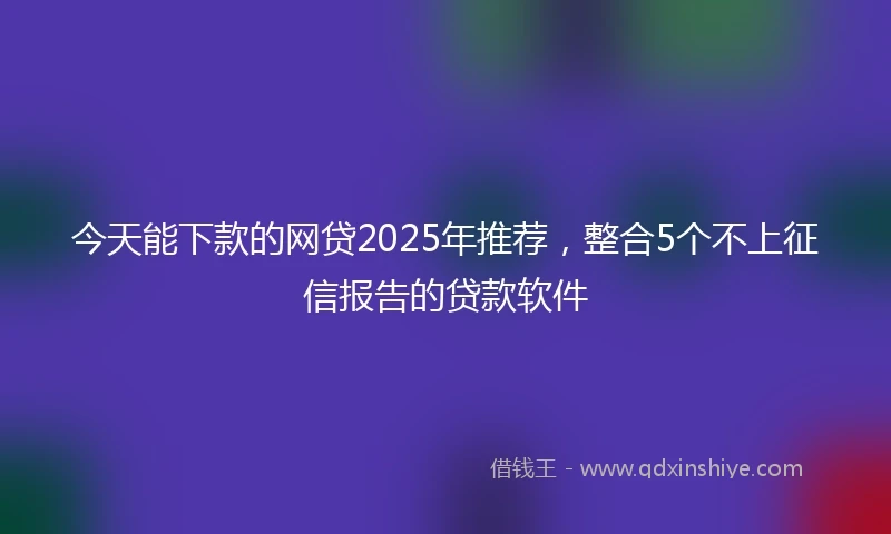 今天能下款的网贷2025年推荐，整合5个不上征信报告的贷款软件
