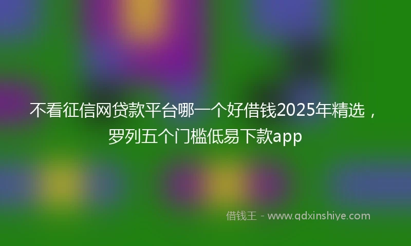 不看征信网贷款平台哪一个好借钱2025年精选，罗列五个门槛低易下款app