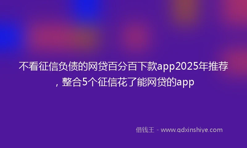 不看征信负债的网贷百分百下款app2025年推荐，整合5个征信花了能网贷的app