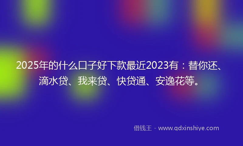 2025年的什么口子好下款最近2023有：替你还、滴水贷、我来贷、快贷通、安逸花等。