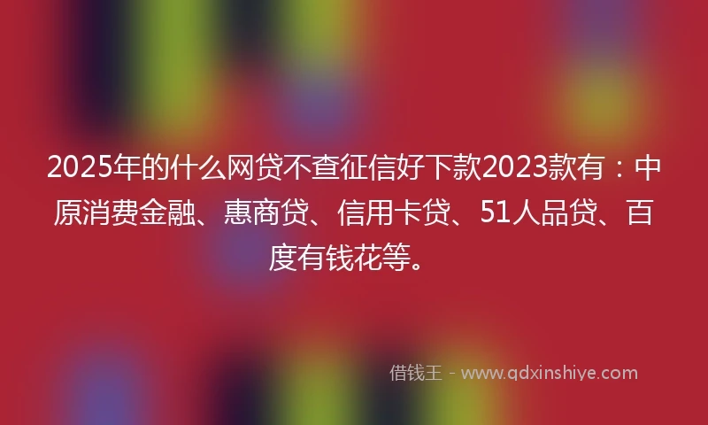 2025年的什么网贷不查征信好下款2023款有：中原消费金融、惠商贷、信用卡贷、51人品贷、百度有钱花等。