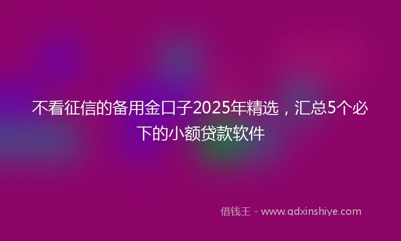 不看征信的备用金口子2025年精选，汇总5个必下的小额贷款软件