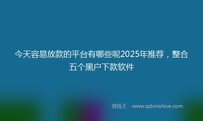 今天容易放款的平台有哪些呢2025年推荐，整合五个黑户下款软件