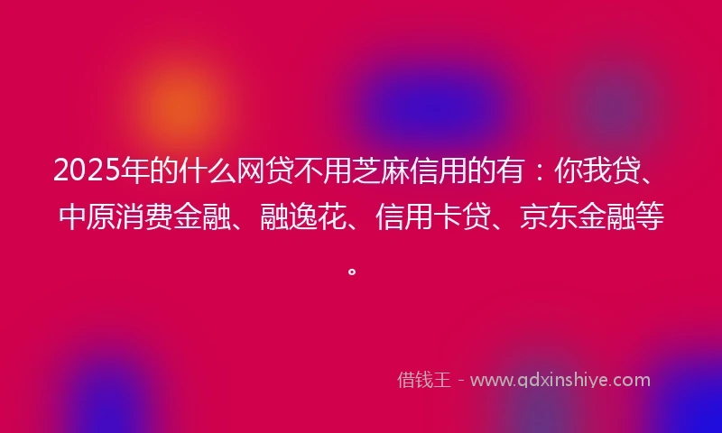 2025年的什么网贷不用芝麻信用的有：你我贷、中原消费金融、融逸花、信用卡贷、京东金融等。