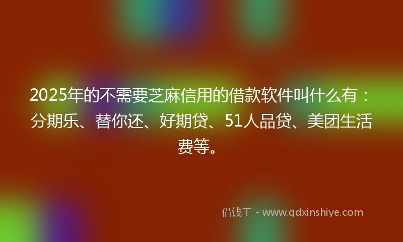 2025年的不需要芝麻信用的借款软件叫什么有：分期乐、替你还、好期贷、51人品贷、美团生活费等。