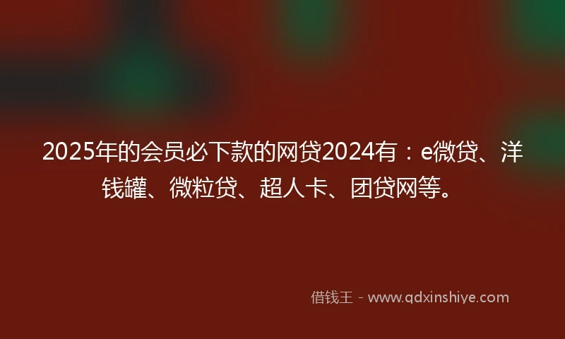 2025年的会员必下款的网贷2024有：e微贷、洋钱罐、微粒贷、超人卡、团贷网等。