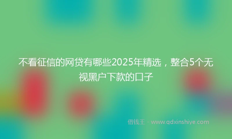 不看征信的网贷有哪些2025年精选，整合5个无视黑户下款的口子