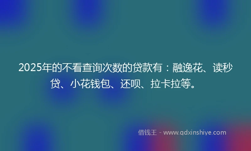 2025年的不看查询次数的贷款有：融逸花、读秒贷、小花钱包、还呗、拉卡拉等。