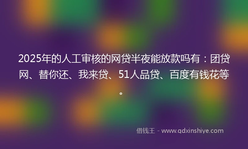 2025年的人工审核的网贷半夜能放款吗有：团贷网、替你还、我来贷、51人品贷、百度有钱花等。