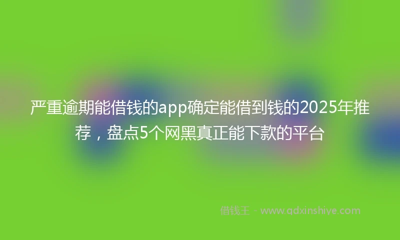 严重逾期能借钱的app确定能借到钱的2025年推荐,盘点5个网黑真正能下款的平台