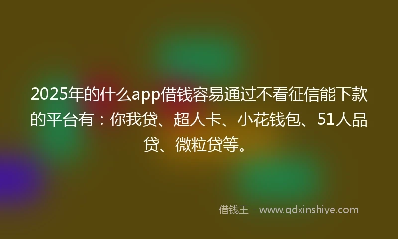 2025年的什么app借钱容易通过不看征信能下款的平台有：你我贷、超人卡、小花钱包、51人品贷、微粒贷等。