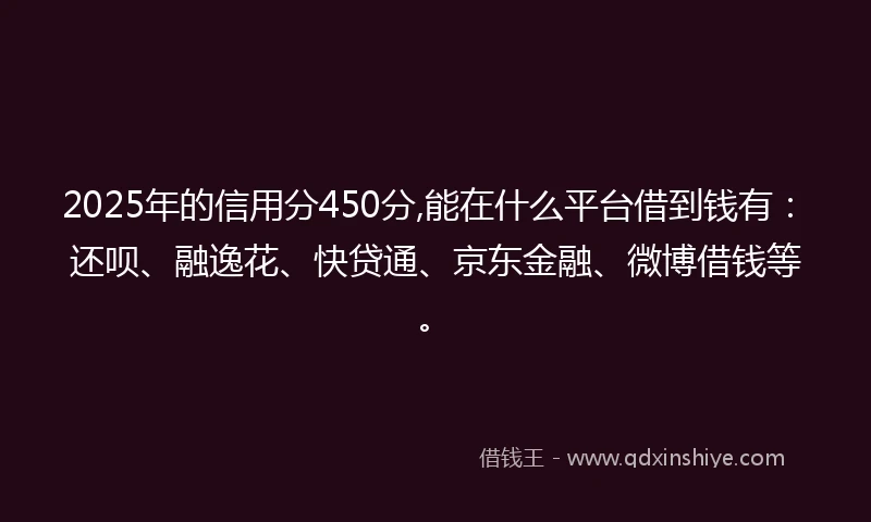2025年的信用分450分,能在什么平台借到钱有：还呗、融逸花、快贷通、京东金融、微博借钱等。