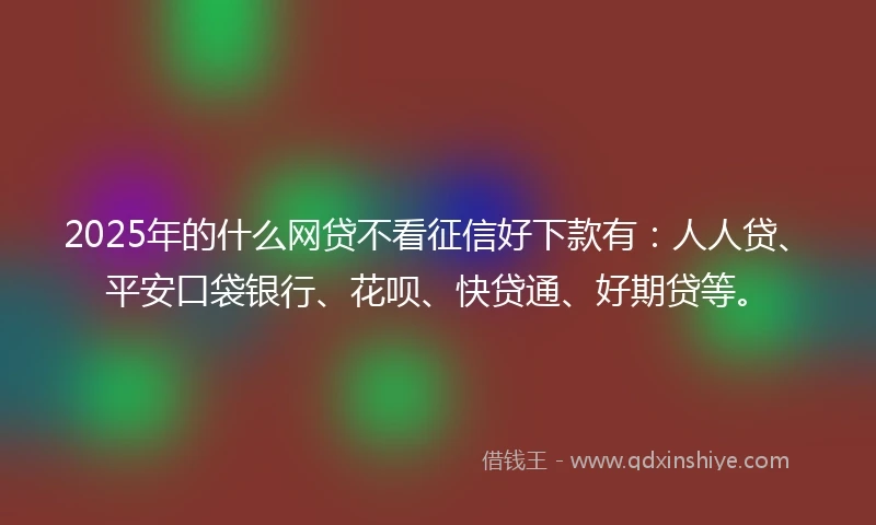 2025年的什么网贷不看征信好下款有：人人贷、平安口袋银行、花呗、快贷通、好期贷等。