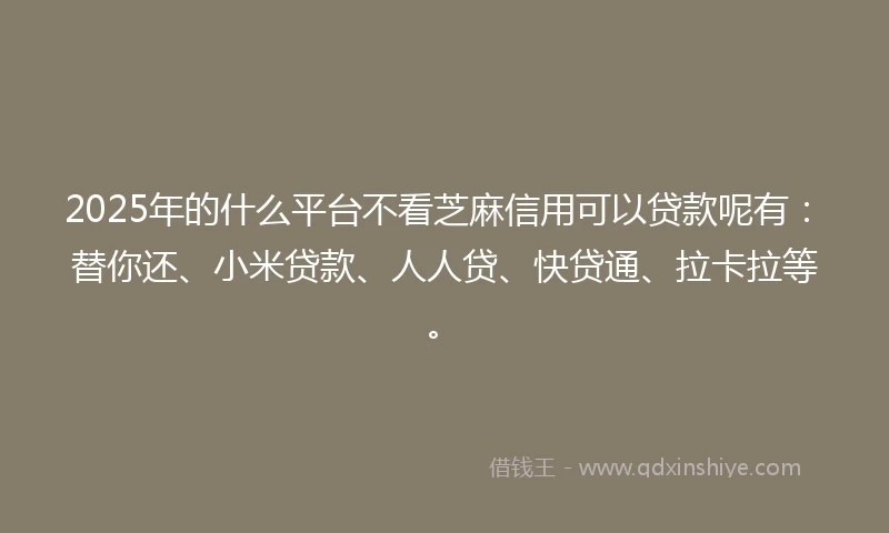 2025年的什么平台不看芝麻信用可以贷款呢有：替你还、小米贷款、人人贷、快贷通、拉卡拉等。