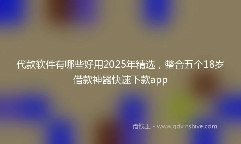 代款软件有哪些好用2025年精选，整合五个18岁借款神器快速下款app
