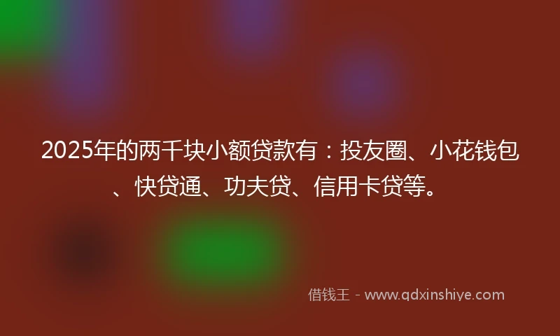 2025年的两千块小额贷款有：投友圈、小花钱包、快贷通、功夫贷、信用卡贷等。