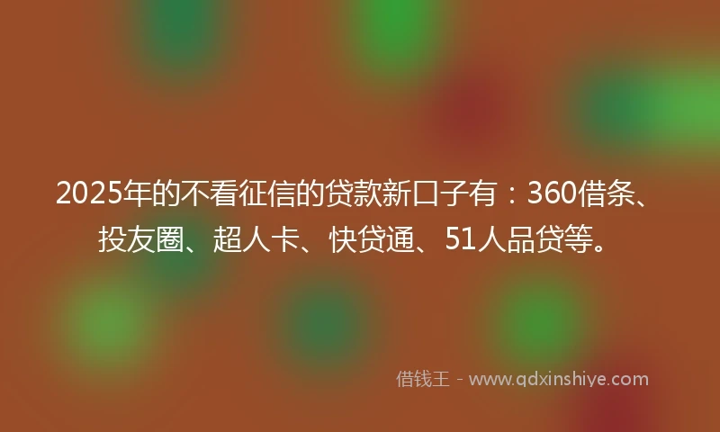 2025年的不看征信的贷款新口子有：360借条、投友圈、超人卡、快贷通、51人品贷等。