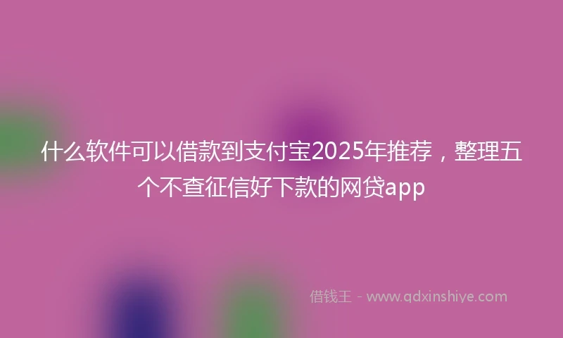 什么软件可以借款到支付宝2025年推荐，整理五个不查征信好下款的网贷app