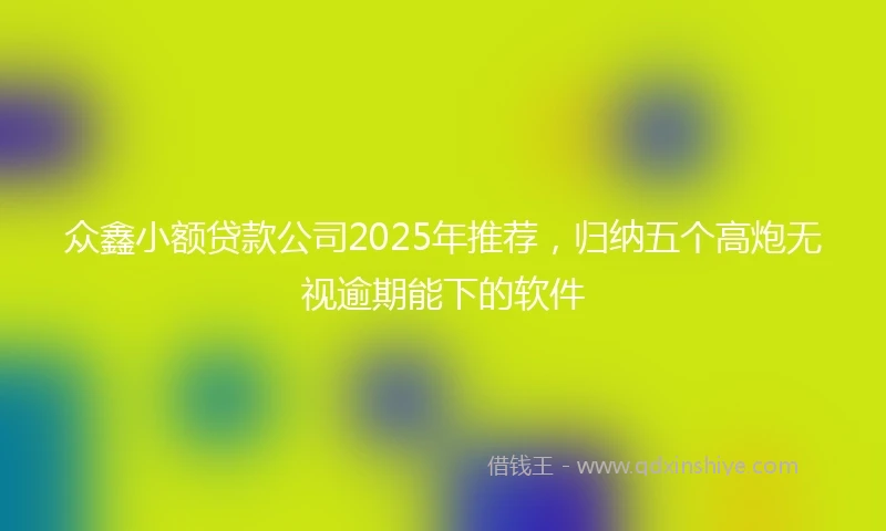 众鑫小额贷款公司2025年推荐，归纳五个高炮无视逾期能下的软件