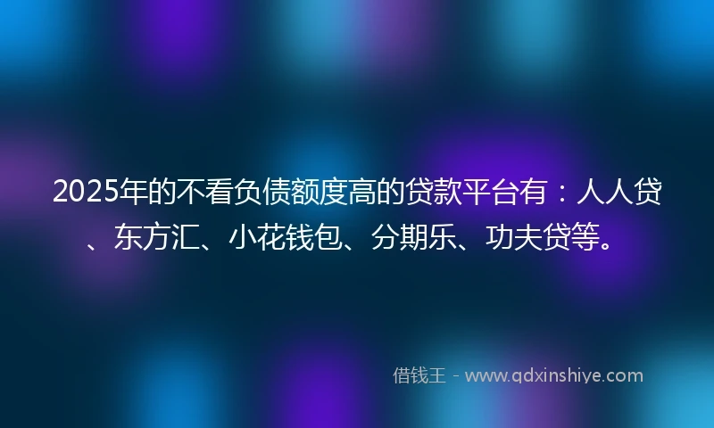 2025年的不看负债额度高的贷款平台有：人人贷、东方汇、小花钱包、分期乐、功夫贷等。