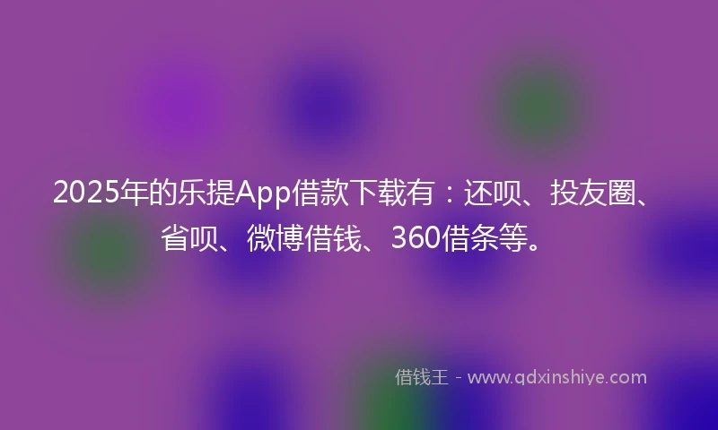 2025年的乐提App借款下载有：还呗、投友圈、省呗、微博借钱、360借条等。