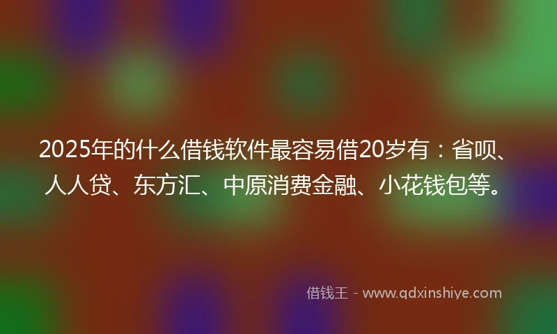 2025年的什么借钱软件最容易借20岁有：省呗、人人贷、东方汇、中原消费金融、小花钱包等。
