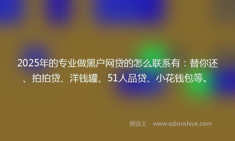 2025年的专业做黑户网贷的怎么联系有：替你还、拍拍贷、洋钱罐、51人品贷、小花钱包等。
