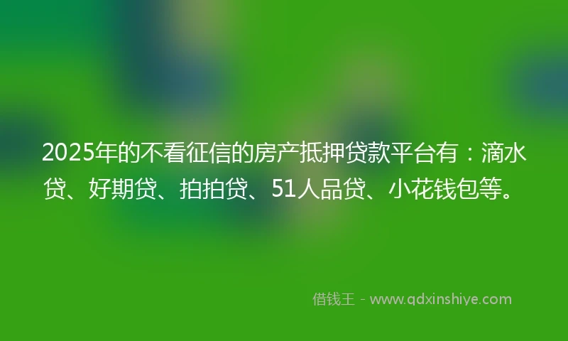 2025年的不看征信的房产抵押贷款平台有：滴水贷、好期贷、拍拍贷、51人品贷、小花钱包等。
