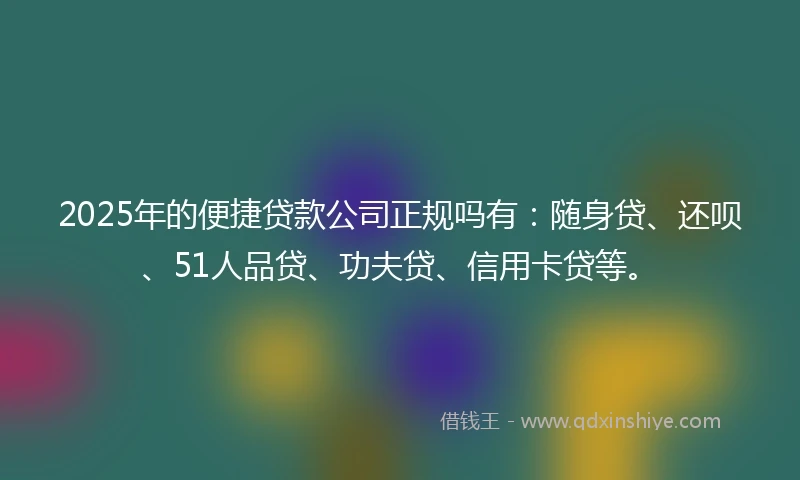 2025年的便捷贷款公司正规吗有：随身贷、还呗、51人品贷、功夫贷、信用卡贷等。