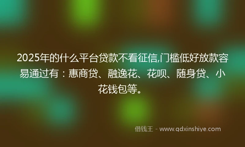 2025年的什么平台贷款不看征信,门槛低好放款容易通过有：惠商贷、融逸花、花呗、随身贷、小花钱包等。