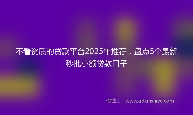 不看资质的贷款平台2025年推荐，盘点5个最新秒批小额贷款口子