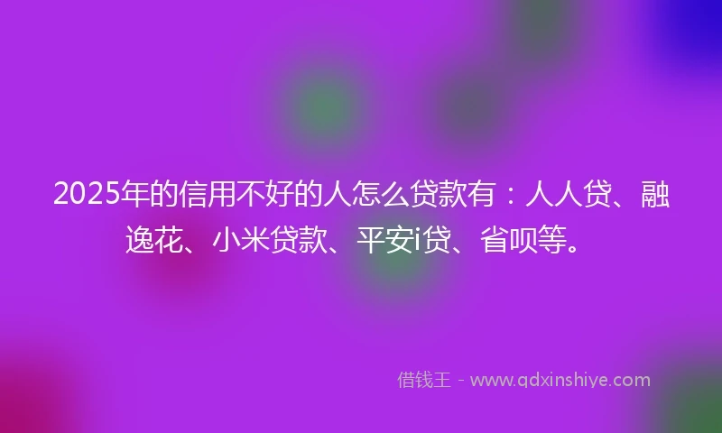 2025年的信用不好的人怎么贷款有：人人贷、融逸花、小米贷款、平安i贷、省呗等。