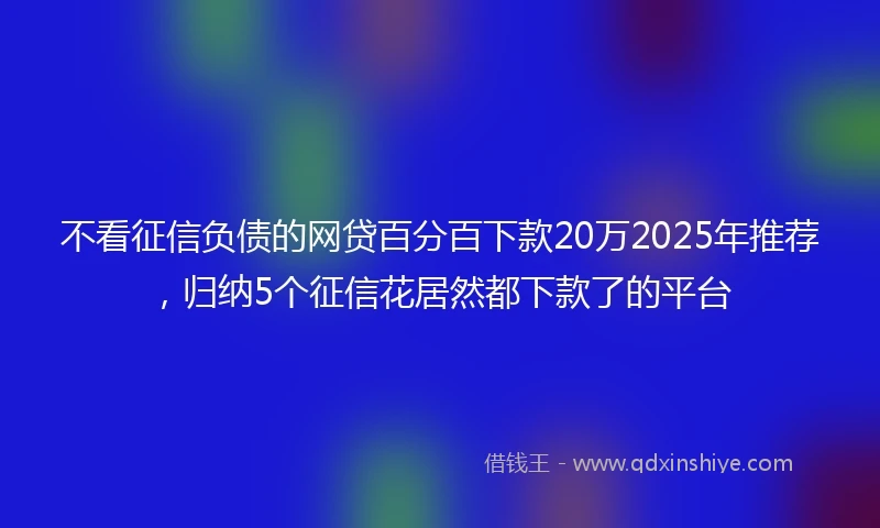 不看征信负债的网贷百分百下款20万2025年推荐,归纳5个征信花居然都下款了的平台