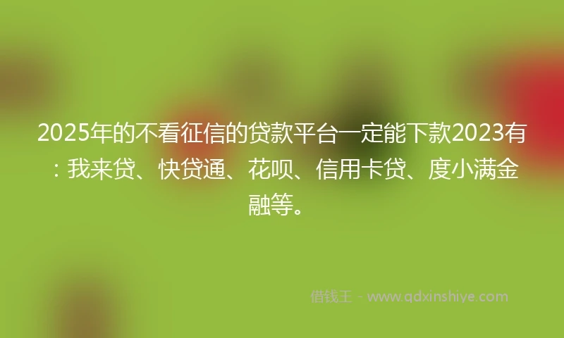 2025年的不看征信的贷款平台一定能下款2023有：我来贷、快贷通、花呗、信用卡贷、度小满金融等。