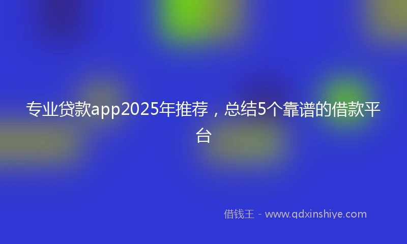 专业贷款app2025年推荐，总结5个靠谱的借款平台