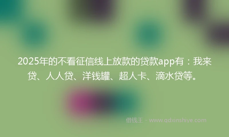 2025年的不看征信线上放款的贷款app有：我来贷、人人贷、洋钱罐、超人卡、滴水贷等。