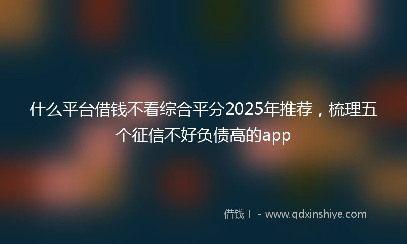 什么平台借钱不看综合平分2025年推荐，梳理五个征信不好负债高的app