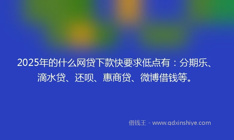 2025年的什么网贷下款快要求低点有：分期乐、滴水贷、还呗、惠商贷、微博借钱等。