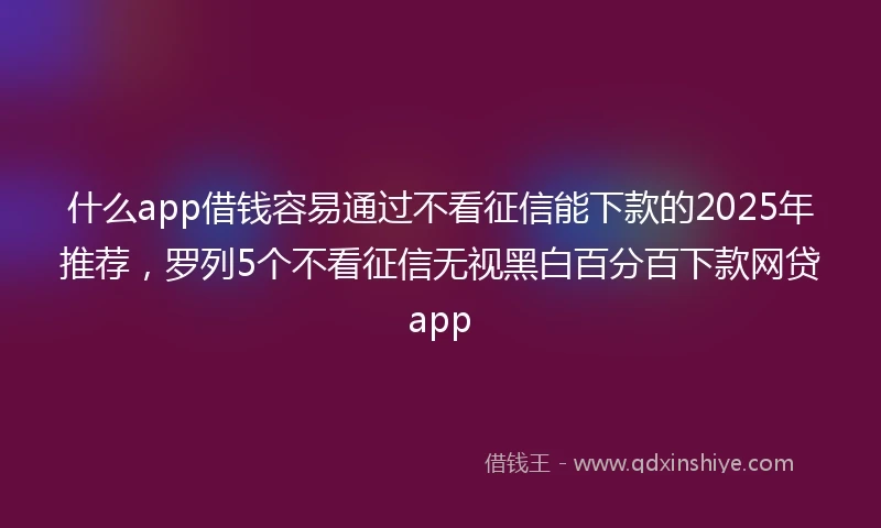什么app借钱容易通过不看征信能下款的2025年推荐，罗列5个不看征信无视黑白百分百下款网贷app