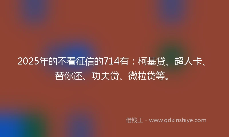 2025年的不看征信的714有：柯基贷、超人卡、替你还、功夫贷、微粒贷等。