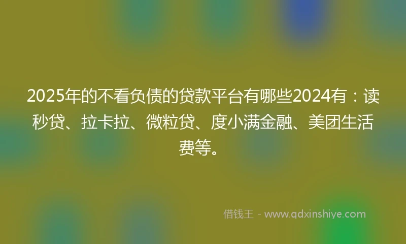 2025年的不看负债的贷款平台有哪些2024有：读秒贷、拉卡拉、微粒贷、度小满金融、美团生活费等。