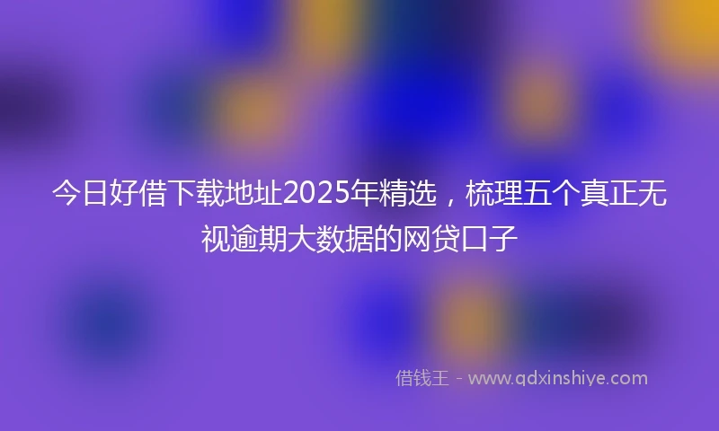 今日好借下载地址2025年精选，梳理五个真正无视逾期大数据的网贷口子