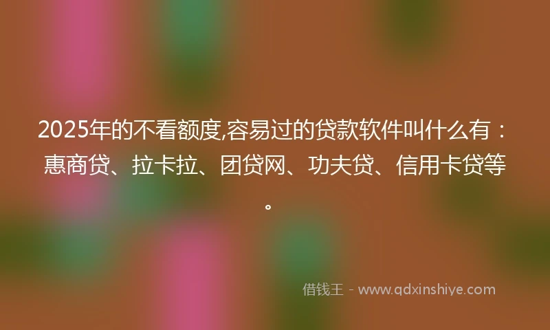 2025年的不看额度,容易过的贷款软件叫什么有：惠商贷、拉卡拉、团贷网、功夫贷、信用卡贷等。