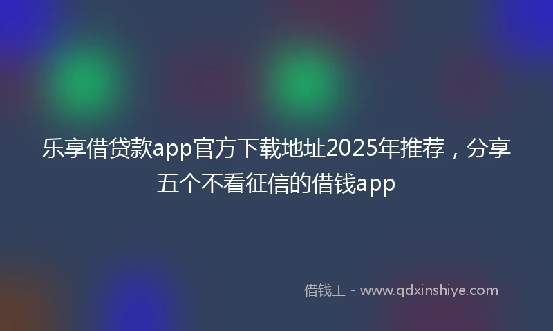 乐享借贷款app官方下载地址2025年推荐，分享五个不看征信的借钱app