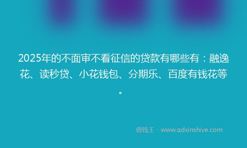 2025年的不面审不看征信的贷款有哪些有：融逸花、读秒贷、小花钱包、分期乐、百度有钱花等。