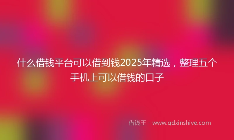 什么借钱平台可以借到钱2025年精选，整理五个手机上可以借钱的口子