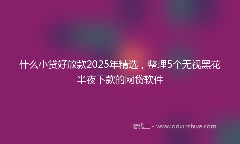 什么小贷好放款2025年精选，整理5个无视黑花半夜下款的网贷软件
