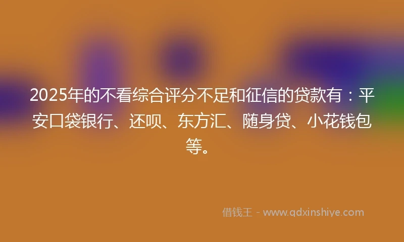 2025年的不看综合评分不足和征信的贷款有：平安口袋银行、还呗、东方汇、随身贷、小花钱包等。