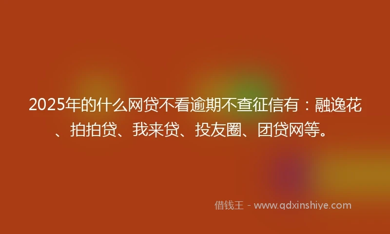 2025年的什么网贷不看逾期不查征信有：融逸花、拍拍贷、我来贷、投友圈、团贷网等。