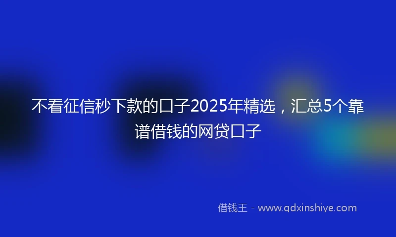 不看征信秒下款的口子2025年精选，汇总5个靠谱借钱的网贷口子